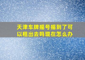 天津车牌摇号摇到了可以租出去吗现在怎么办