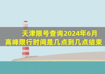 天津限号查询2024年6月高峰限行时间是几点到几点结束