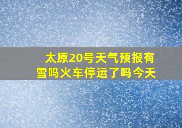 太原20号天气预报有雪吗火车停运了吗今天