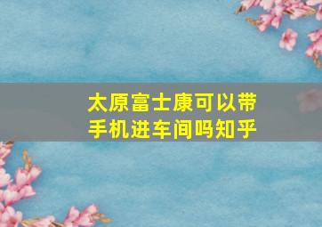 太原富士康可以带手机进车间吗知乎