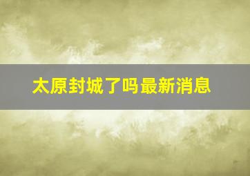 太原封城了吗最新消息