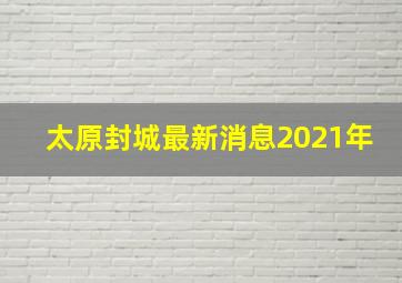 太原封城最新消息2021年