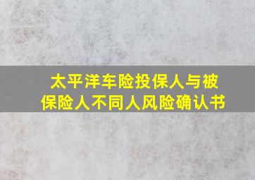 太平洋车险投保人与被保险人不同人风险确认书