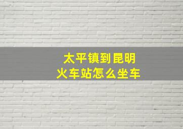 太平镇到昆明火车站怎么坐车