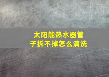 太阳能热水器管子拆不掉怎么清洗