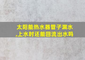 太阳能热水器管子漏水,上水时还能回流出水吗