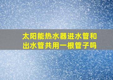 太阳能热水器进水管和出水管共用一根管子吗