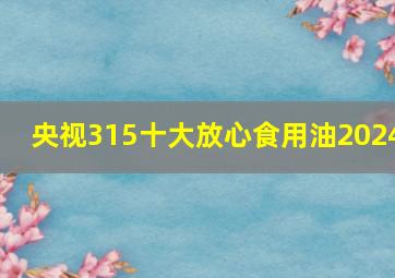 央视315十大放心食用油2024