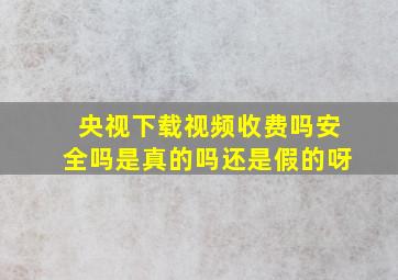 央视下载视频收费吗安全吗是真的吗还是假的呀