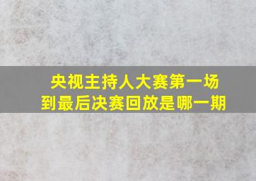 央视主持人大赛第一场到最后决赛回放是哪一期