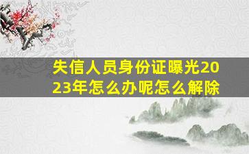 失信人员身份证曝光2023年怎么办呢怎么解除