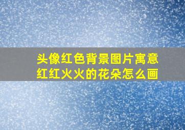 头像红色背景图片寓意红红火火的花朵怎么画