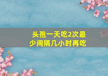 头孢一天吃2次最少间隔几小时再吃