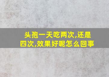 头孢一天吃两次,还是四次,效果好呢怎么回事