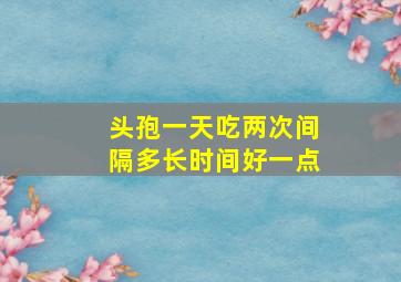 头孢一天吃两次间隔多长时间好一点