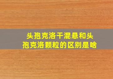 头孢克洛干混悬和头孢克洛颗粒的区别是啥