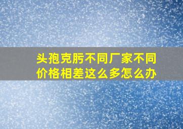 头孢克肟不同厂家不同价格相差这么多怎么办