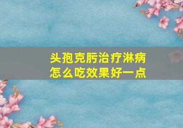 头孢克肟治疗淋病怎么吃效果好一点