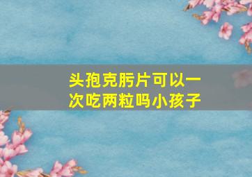 头孢克肟片可以一次吃两粒吗小孩子