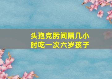 头孢克肟间隔几小时吃一次六岁孩子