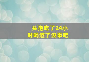 头孢吃了24小时喝酒了没事吧