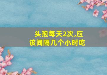 头孢每天2次,应该间隔几个小时吃