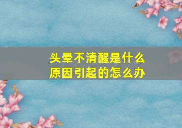 头晕不清醒是什么原因引起的怎么办