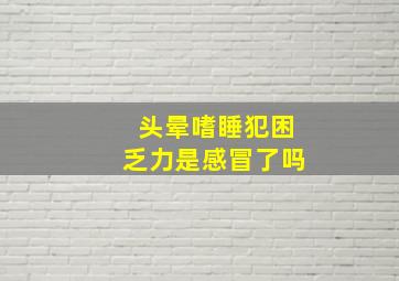 头晕嗜睡犯困乏力是感冒了吗