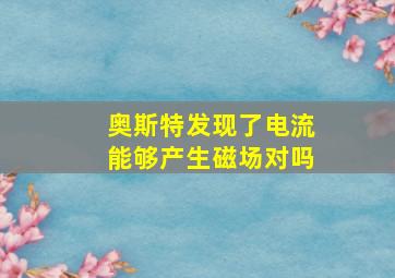 奥斯特发现了电流能够产生磁场对吗