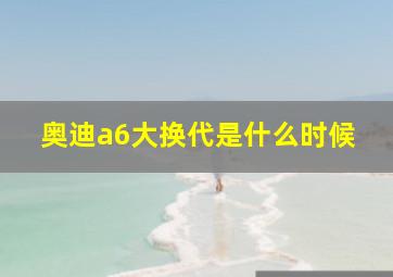 奥迪a6大换代是什么时候