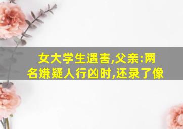 女大学生遇害,父亲:两名嫌疑人行凶时,还录了像