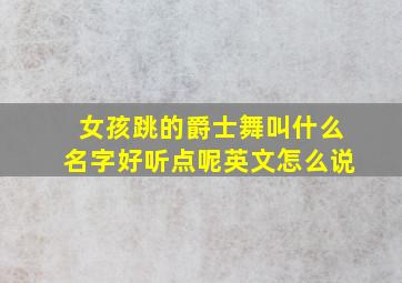 女孩跳的爵士舞叫什么名字好听点呢英文怎么说