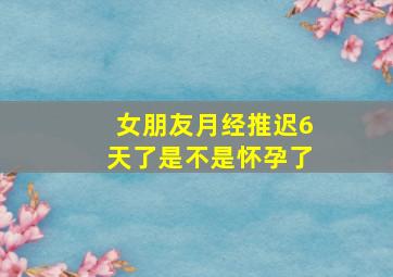 女朋友月经推迟6天了是不是怀孕了