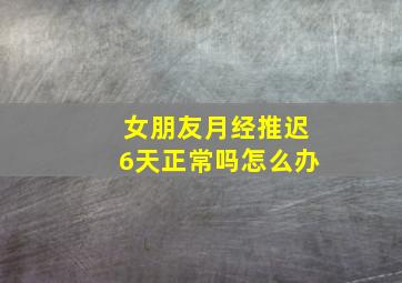 女朋友月经推迟6天正常吗怎么办