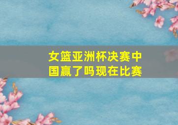 女篮亚洲杯决赛中国赢了吗现在比赛