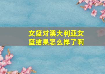 女篮对澳大利亚女篮结果怎么样了啊