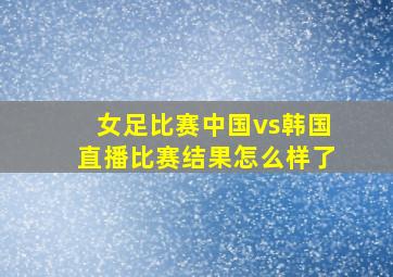 女足比赛中国vs韩国直播比赛结果怎么样了