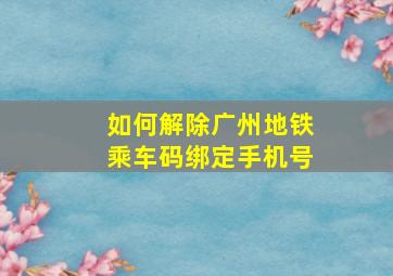 如何解除广州地铁乘车码绑定手机号