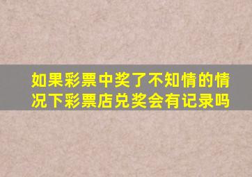 如果彩票中奖了不知情的情况下彩票店兑奖会有记录吗