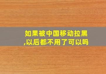 如果被中国移动拉黑,以后都不用了可以吗