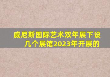 威尼斯国际艺术双年展下设几个展馆2023年开展的