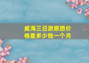 威海三日游跟团价格是多少钱一个月