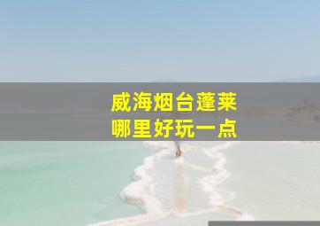 威海烟台蓬莱哪里好玩一点