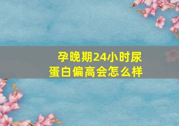 孕晚期24小时尿蛋白偏高会怎么样