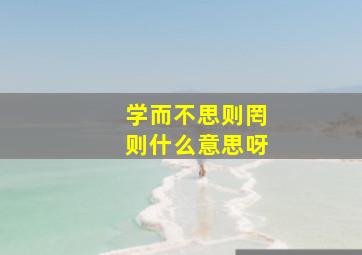 学而不思则罔则什么意思呀