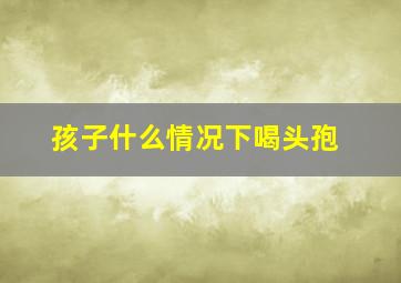 孩子什么情况下喝头孢