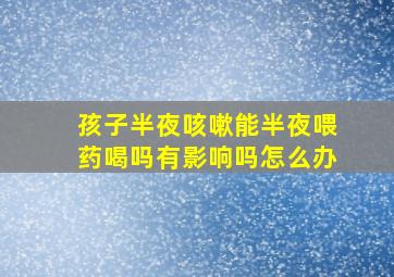 孩子半夜咳嗽能半夜喂药喝吗有影响吗怎么办