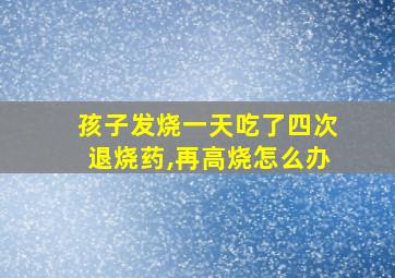 孩子发烧一天吃了四次退烧药,再高烧怎么办