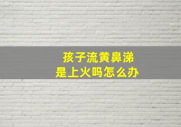 孩子流黄鼻涕是上火吗怎么办