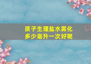 孩子生理盐水雾化多少毫升一次好呢